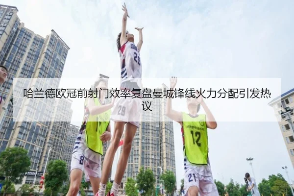 哈兰德欧冠前射门效率复盘曼城锋线火力分配引发热议